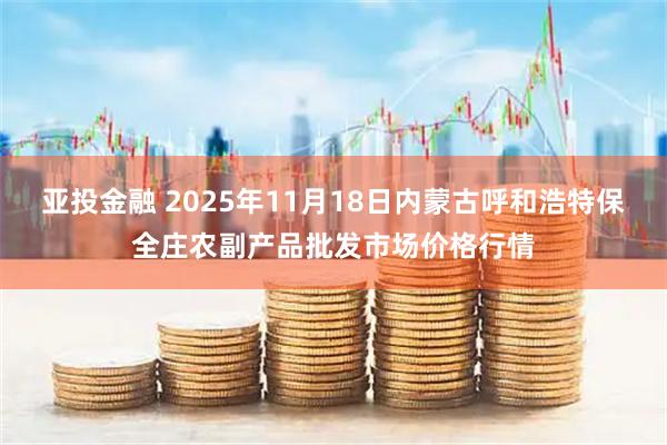 亚投金融 2025年11月18日内蒙古呼和浩特保全庄农副产品批发市场价格行情