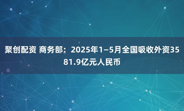 聚创配资 商务部:2025年1—5月全国吸收外资3581.9亿元人民币