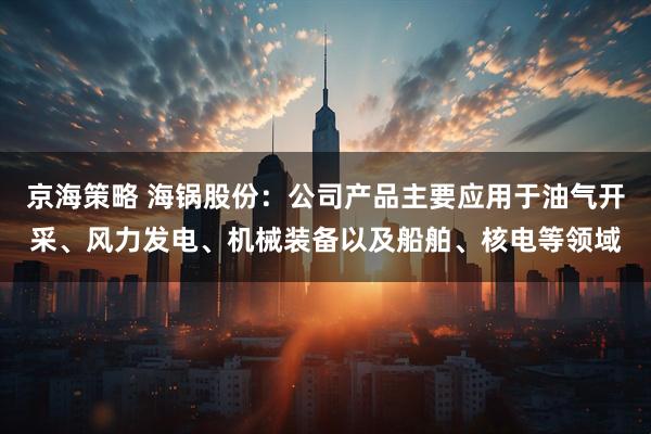 京海策略 海锅股份:公司产品主要应用于油气开采、风力发电、机械装备以及船舶、核电等领域
