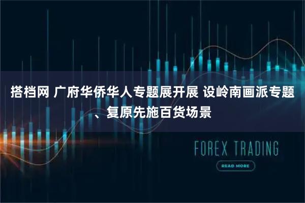 搭档网 广府华侨华人专题展开展 设岭南画派专题、复原先施百货场景