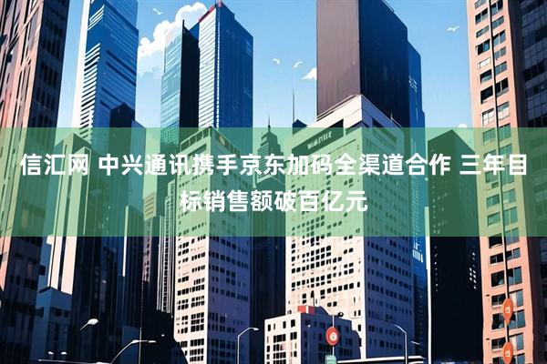 信汇网 中兴通讯携手京东加码全渠道合作 三年目标销售额破百亿元
