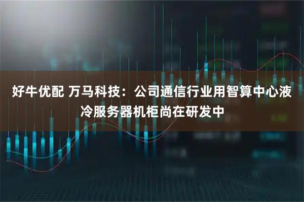 好牛优配 万马科技：公司通信行业用智算中心液冷服务器机柜尚在研发中
