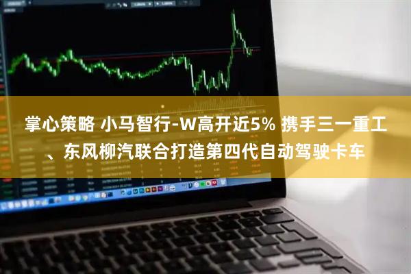 掌心策略 小马智行-W高开近5% 携手三一重工、东风柳汽联合打造第四代自动驾驶卡车