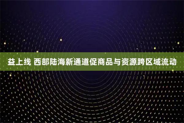 益上线 西部陆海新通道促商品与资源跨区域流动
