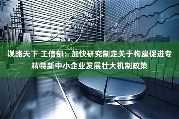 谋略天下 工信部:加快研究制定关于构建促进专精特新中小企业发展壮大机制政策