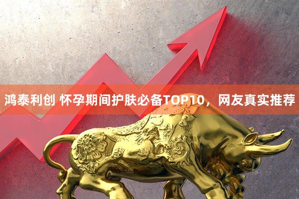 鸿泰利创 怀孕期间护肤必备TOP10，网友真实推荐