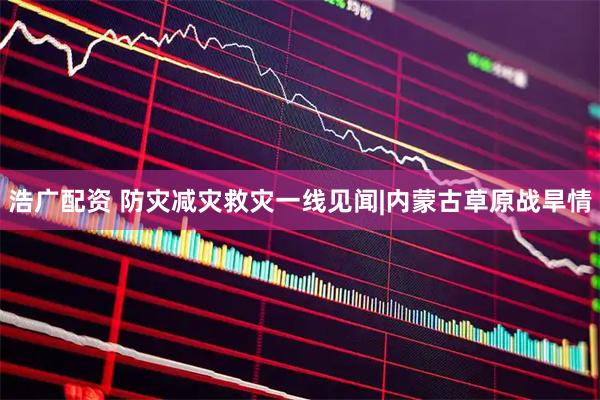 浩广配资 防灾减灾救灾一线见闻|内蒙古草原战旱情