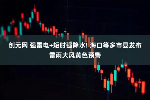 创元网 强雷电+短时强降水! 海口等多市县发布雷雨大风黄色预警